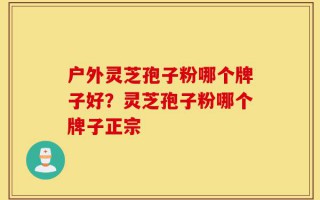 户外灵芝孢子粉哪个牌子好？灵芝孢子粉哪个牌子正宗