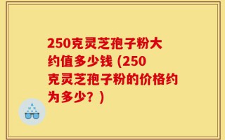 250克灵芝孢子粉大约值多少钱 (250克灵芝孢子粉的价格约为多少？)