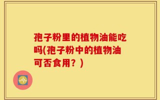 孢子粉里的植物油能吃吗(孢子粉中的植物油可否食用？)