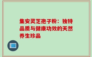 集安灵芝孢子粉：独特品质与健康功效的天然养生珍品