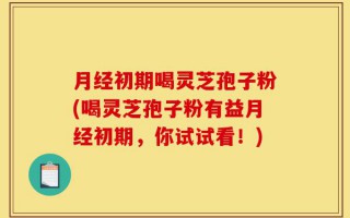 月经初期喝灵芝孢子粉(喝灵芝孢子粉有益月经初期，你试试看！)