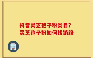 抖音灵芝孢子粉类目？灵芝孢子粉如何找销路