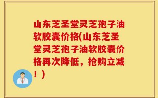 山东芝圣堂灵芝孢子油软胶囊价格(山东芝圣堂灵芝孢子油软胶囊价格再次降低，抢购立减！)