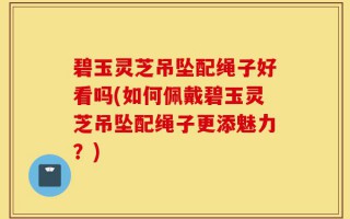 碧玉灵芝吊坠配绳子好看吗(如何佩戴碧玉灵芝吊坠配绳子更添魅力？)