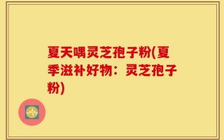 夏天喁灵芝孢子粉(夏季滋补好物：灵芝孢子粉)