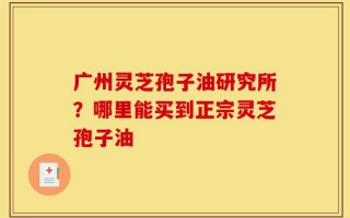 广州灵芝孢子油研究所？哪里能买到正宗灵芝孢子油