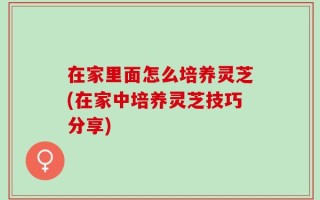 在家里面怎么培养灵芝(在家中培养灵芝技巧分享)