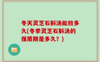 冬天灵芝石斛汤能放多久(冬季灵芝石斛汤的保质期是多久？)