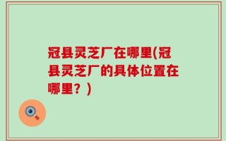 冠县灵芝厂在哪里(冠县灵芝厂的具体位置在哪里？)