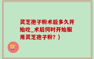 灵芝孢子粉术后多久开始吃_术后何时开始服用灵芝孢子粉？)