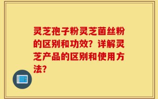 灵芝孢子粉灵芝菌丝粉的区别和功效？详解灵芝产品的区别和使用方法？