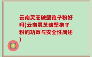 云南灵芝破壁孢子粉好吗(云南灵芝破壁孢子粉的功效与安全性简述)