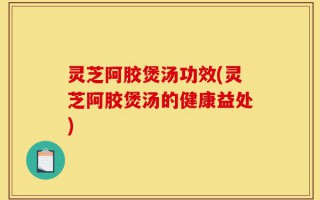 灵芝阿胶煲汤功效(灵芝阿胶煲汤的健康益处)