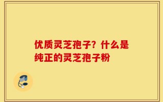 优质灵芝孢子？什么是纯正的灵芝孢子粉