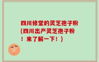 四川修堂的灵芝孢子粉(四川出产灵芝孢子粉！来了解一下！)