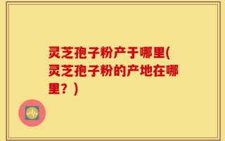 灵芝孢子粉产于哪里(灵芝孢子粉的产地在哪里？)