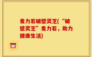 麦力若破壁灵芝(“破壁灵芝”麦力若，助力健康生活)