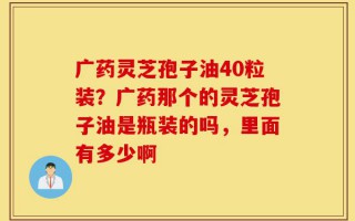 广药灵芝孢子油40粒装？广药那个的灵芝孢子油是瓶装的吗，里面有多少啊