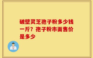 破壁灵芝孢子粉多少钱一斤？孢子粉市面售价是多少