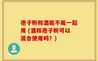 孢子粉和酒能不能一起用 (酒和孢子粉可以混合使用吗？)