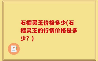 石榴灵芝价格多少(石榴灵芝的行情价格是多少？)