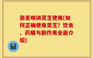 张景明讲灵芝使用(如何正确使用灵芝？饮食、药膳与副作用全面介绍)
