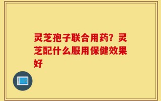 灵芝孢子联合用药？灵芝配什么服用保健效果好