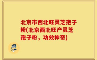 北京市西北旺灵芝孢子粉(北京西北旺产灵芝孢子粉，功效神奇)