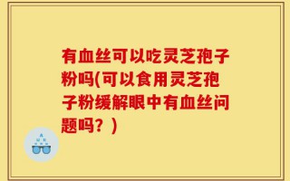 有血丝可以吃灵芝孢子粉吗(可以食用灵芝孢子粉缓解眼中有血丝问题吗？)