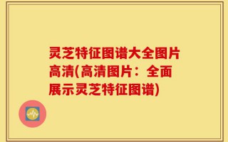 灵芝特征图谱大全图片高清(高清图片：全面展示灵芝特征图谱)