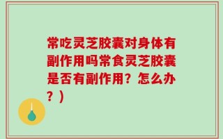 常吃灵芝胶囊对身体有副作用吗常食灵芝胶囊是否有副作用？怎么办？)
