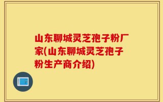 山东聊城灵芝孢子粉厂家(山东聊城灵芝孢子粉生产商介绍)