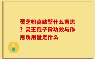 灵芝粉高破壁什么意思？灵芝孢子粉功效与作用及用量是什么