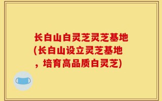 长白山白灵芝灵芝基地(长白山设立灵芝基地，培育高品质白灵芝)