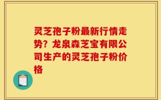 灵芝孢子粉最新行情走势？龙泉森芝宝有限公司生产的灵芝孢子粉价格