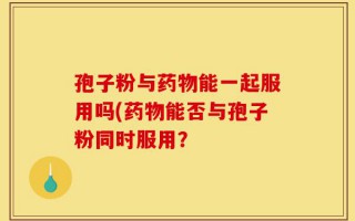 孢子粉与药物能一起服用吗(药物能否与孢子粉同时服用？