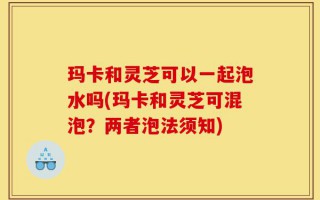 玛卡和灵芝可以一起泡水吗(玛卡和灵芝可混泡？两者泡法须知)