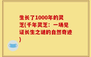生长了1000年的灵芝(千年灵芝：一场见证长生之谜的自然奇迹)