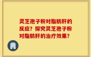 灵芝孢子粉对脂肪肝的反应？探究灵芝孢子粉对脂肪肝的治疗效果？
