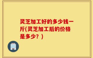 灵芝加工好的多少钱一斤(灵芝加工后的价格是多少？)