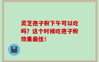 灵芝孢子粉下午可以吃吗？这个时候吃孢子粉效果最佳！