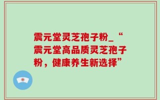 震元堂灵芝孢子粉_“震元堂高品质灵芝孢子粉，健康养生新选择”