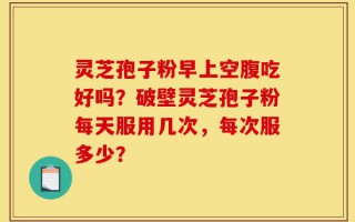 灵芝孢子粉早上空腹吃好吗？破壁灵芝孢子粉每天服用几次，每次服多少？