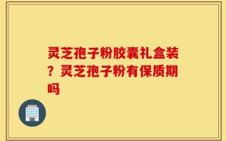 灵芝孢子粉胶囊礼盒装？灵芝孢子粉有保质期吗