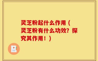 灵芝粉起什么作用 (灵芝粉有什么功效？探究其作用！)