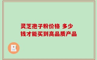 灵芝孢子粉价格 多少钱才能买到高品质产品