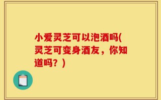 小爱灵芝可以泡酒吗(灵芝可变身酒友，你知道吗？)
