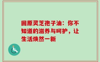 固原灵芝孢子油：你不知道的滋养与呵护，让生活焕然一新
