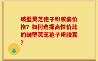 破壁灵芝孢子粉胶囊价格？如何选择高性价比的破壁灵芝孢子粉胶囊？