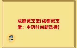 成都灵芝堂(成都灵芝堂：中药时尚新选择)